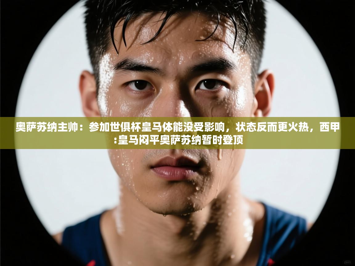 开云体育旧版下载地址-奥萨苏纳主帅：参加世俱杯皇马体能没受影响，状态反而更火热，西甲:皇马闷平奥萨苏纳暂时登顶  第4张