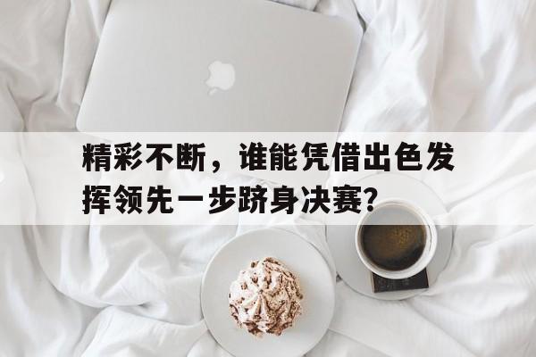 精彩不断，谁能凭借出色发挥领先一步跻身决赛？的简单介绍